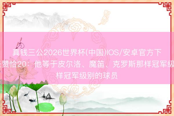 真钱三公2026世界杯(中国)IOS/安卓官方下载 小法盛赞恰20：他等于皮尔洛、魔笛、克罗斯那样冠军级别的球员​