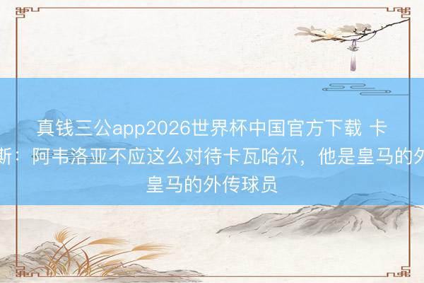 真钱三公app2026世界杯中国官方下载 卡尼萨雷斯：阿韦洛亚不应这么对待卡瓦哈尔，他是皇马的外传球员