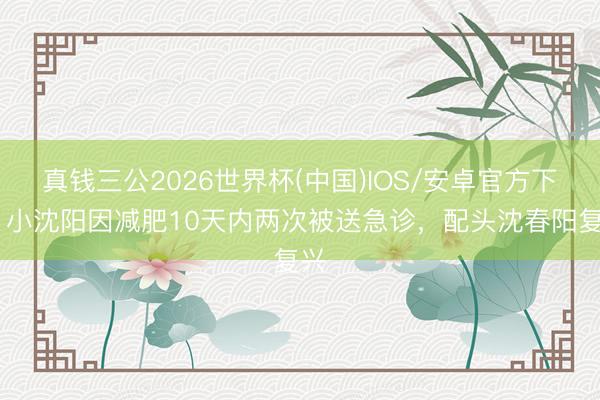 真钱三公2026世界杯(中国)IOS/安卓官方下载 小沈阳因减肥10天内两次被送急诊，配头沈春阳复兴