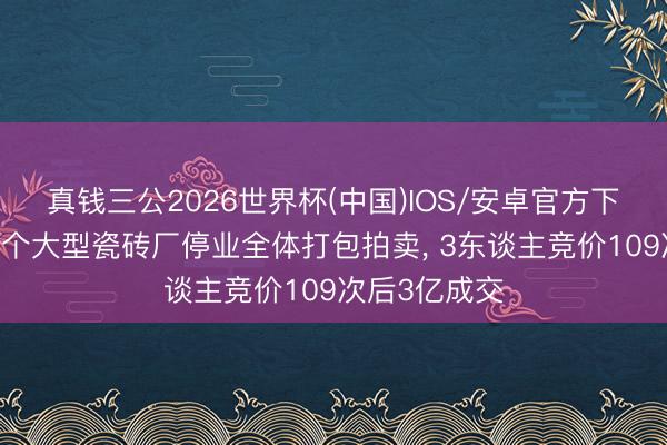 真钱三公2026世界杯(中国)IOS/安卓官方下载 云浮市一个大型瓷砖厂停业全体打包拍卖， 3东谈主竞价109次后3亿成交