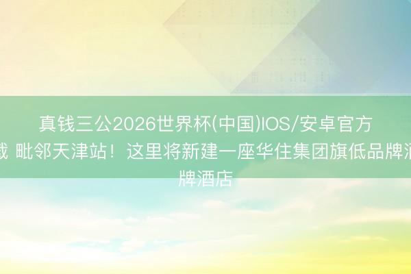 真钱三公2026世界杯(中国)IOS/安卓官方下载 毗邻天津站！这里将新建一座华住集团旗低品牌酒店
