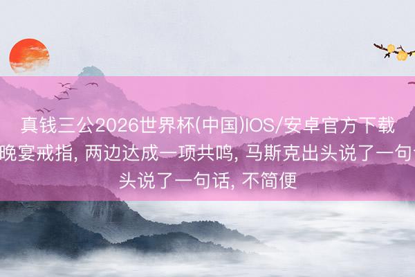 真钱三公2026世界杯(中国)IOS/安卓官方下载 中好意思晚宴戒指， 两边达成一项共鸣， 马斯克出头说了一句话， 不简便