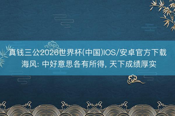 真钱三公2026世界杯(中国)IOS/安卓官方下载 海风: 中好意思各有所得， 天下成绩厚实