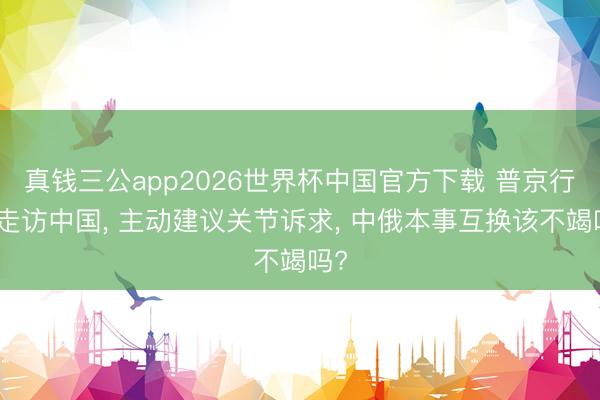 真钱三公app2026世界杯中国官方下载 普京行将走访中国， 主动建议关节诉求， 中俄本事互换该不竭吗?