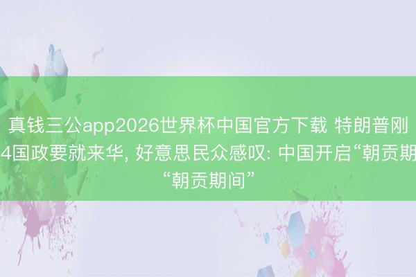 真钱三公app2026世界杯中国官方下载 特朗普刚走， 4国政要就来华， 好意思民众感叹: 中国开启“朝贡期间”
