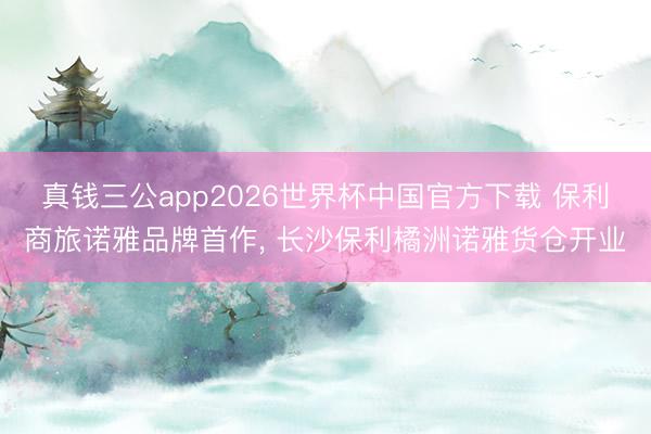 真钱三公app2026世界杯中国官方下载 保利商旅诺雅品牌首作， 长沙保利橘洲诺雅货仓开业