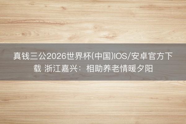 真钱三公2026世界杯(中国)IOS/安卓官方下载 浙江嘉兴：相助养老情暖夕阳