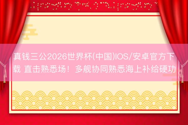 真钱三公2026世界杯(中国)IOS/安卓官方下载 直击熟悉场！多舰协同熟悉海上补给硬功