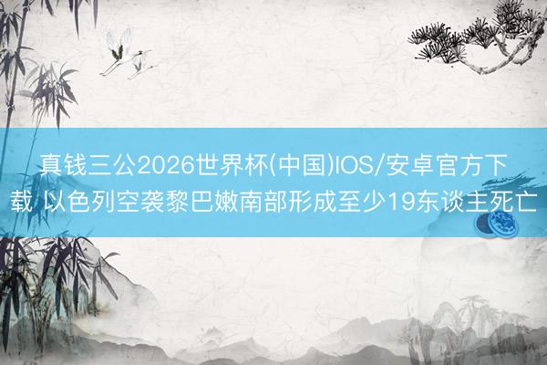 真钱三公2026世界杯(中国)IOS/安卓官方下载 以色列空袭黎巴嫩南部形成至少19东谈主死亡
