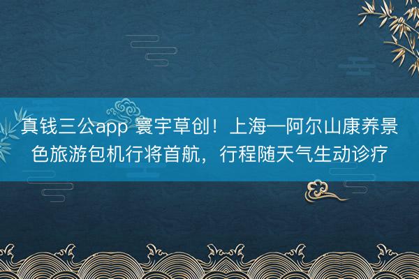 真钱三公app 寰宇草创！上海—阿尔山康养景色旅游包机行将首航，行程随天气生动诊疗