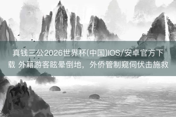 真钱三公2026世界杯(中国)IOS/安卓官方下载 外籍游客眩晕倒地，外侨管制窥伺伏击施救
