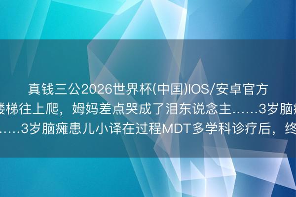 真钱三公2026世界杯(中国)IOS/安卓官方下载 看着男儿我方扶着楼梯往上爬，姆妈差点哭成了泪东说念主……3岁脑瘫患儿小译在过程MDT多学科诊疗后，终于迎来了春天！