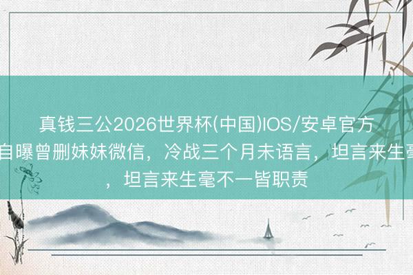 真钱三公2026世界杯(中国)IOS/安卓官方下载 李冰冰自曝曾删妹妹微信，冷战三个月未语言，坦言来生毫不一皆职责