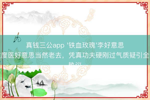 真钱三公app '铁血玫瑰'李好意思琪拒过度医好意思当然老去，凭真功夫硬刚过气质疑引全网热议