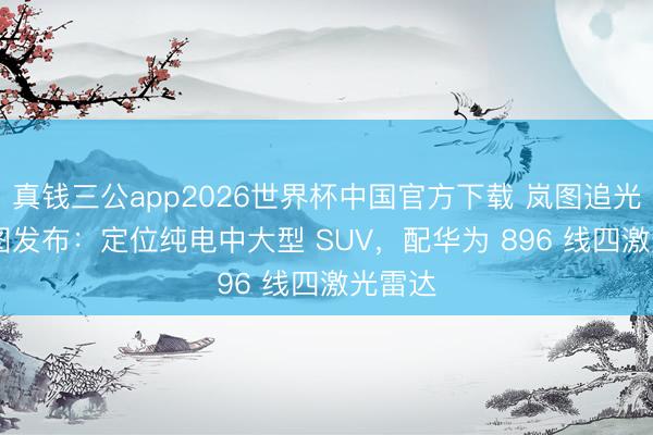 真钱三公app2026世界杯中国官方下载 岚图追光 S 官图发布：定位纯电中大型 SUV，配华为 896 线四激光雷达