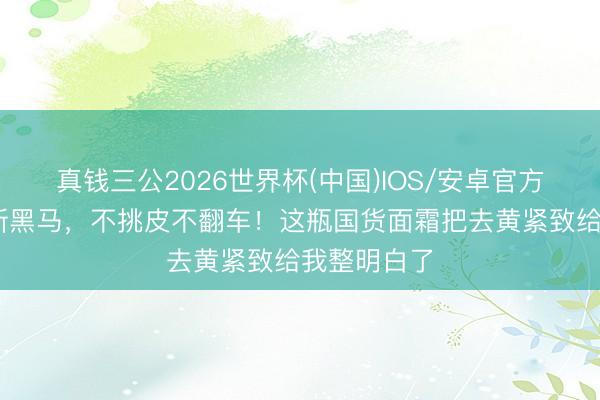 真钱三公2026世界杯(中国)IOS/安卓官方下载 淡纹新黑马，不挑皮不翻车！这瓶国货面霜把去黄紧致给我整明白了
