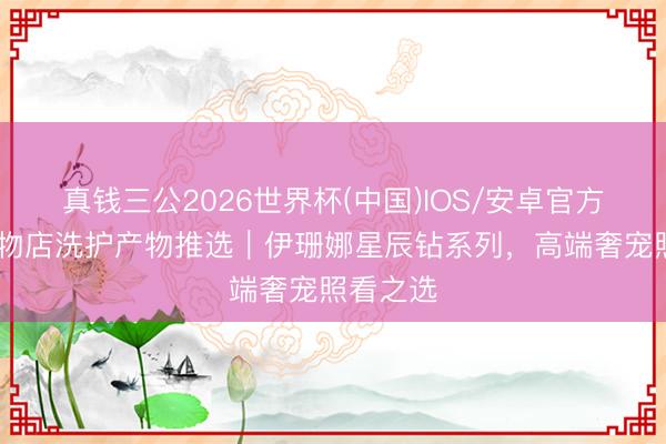 真钱三公2026世界杯(中国)IOS/安卓官方下载 宠物店洗护产物推选｜伊珊娜星辰钻系列，高端奢宠照看之选