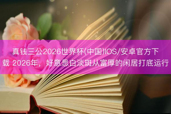 真钱三公2026世界杯(中国)IOS/安卓官方下载 2026年，好意思白淡斑从富厚的闲居打底运行