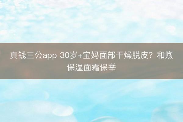 真钱三公app 30岁+宝妈面部干燥脱皮？和煦保湿面霜保举