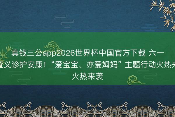 真钱三公app2026世界杯中国官方下载 六一筛查义诊护安康！“爱宝宝、亦爱姆妈” 主题行动火热来袭