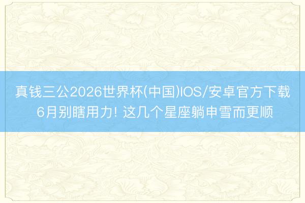 真钱三公2026世界杯(中国)IOS/安卓官方下载 6月别瞎用力! 这几个星座躺申雪而更顺