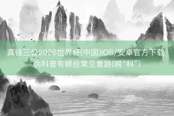 真钱三公2026世界杯(中国)IOS/安卓官方下载 伪科普有哪些常见套路(唠“科”)