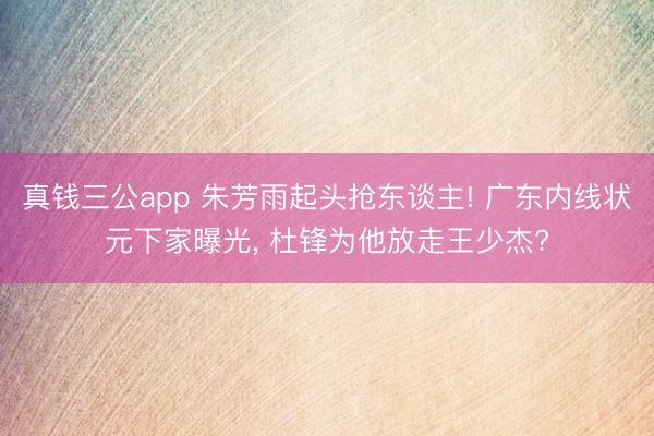 真钱三公app 朱芳雨起头抢东谈主! 广东内线状元下家曝光， 杜锋为他放走王少杰?