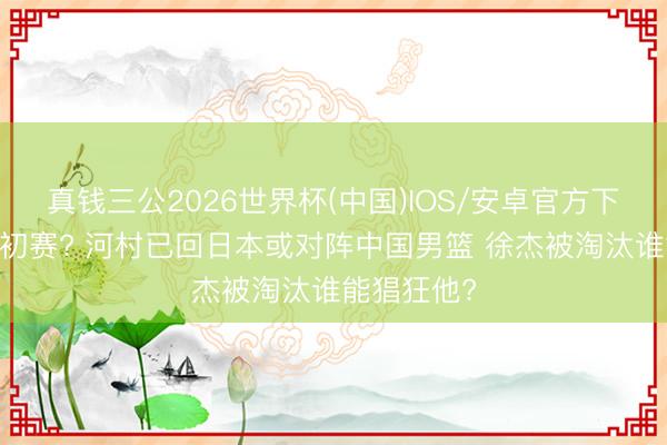 真钱三公2026世界杯(中国)IOS/安卓官方下载 出战世初赛? 河村已回日本或对阵中国男篮 徐杰被淘汰谁能猖狂他?