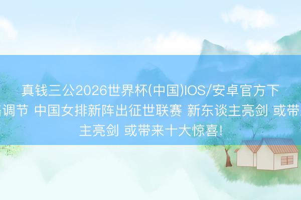真钱三公2026世界杯(中国)IOS/安卓官方下载 赵勇策略调节 中国女排新阵出征世联赛 新东谈主亮剑 或带来十大惊喜!