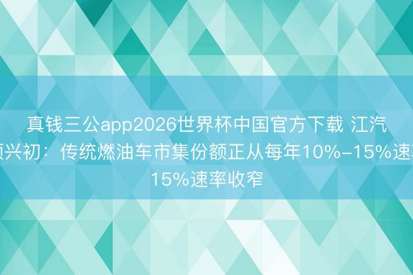 真钱三公app2026世界杯中国官方下载 江汽集团项兴初：传统燃油车市集份额正从每年10%-15%速率收窄