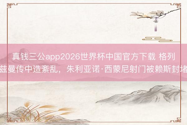 真钱三公app2026世界杯中国官方下载 格列兹曼传中造紊乱,朱利亚诺·西蒙尼射门被赖斯封堵
