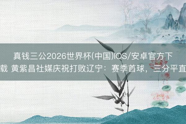 真钱三公2026世界杯(中国)IOS/安卓官方下载 黄紫昌社媒庆祝打败辽宁：赛季首球，三分平直