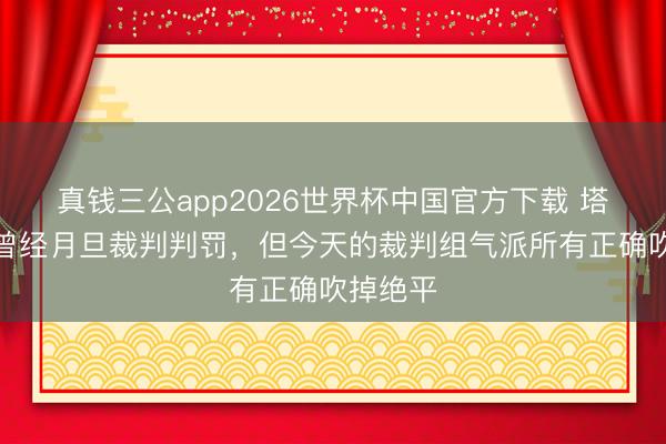 真钱三公app2026世界杯中国官方下载 塔帅:我曾经月旦裁判判罚,但今天的裁判组气派所有正确吹掉绝平