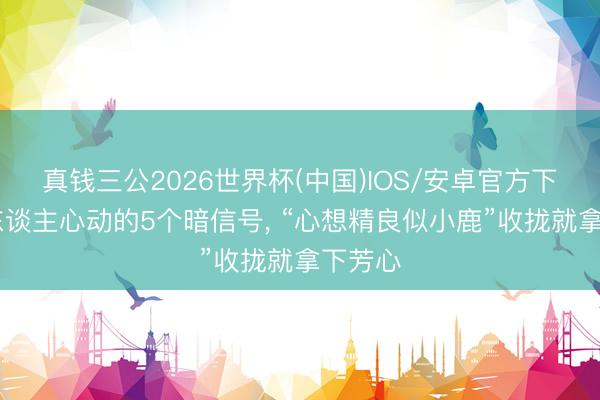 真钱三公2026世界杯(中国)IOS/安卓官方下载 女东谈主心动的5个暗信号， “心想精良似小鹿”收拢就拿下芳心