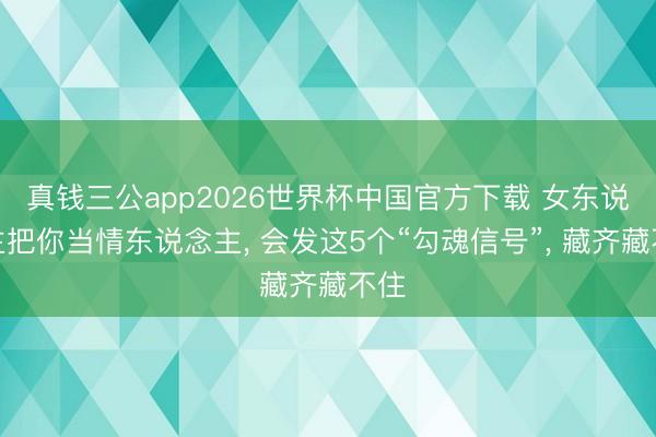 真钱三公app2026世界杯中国官方下载 女东说念主把你当情东说念主， 会发这5个“勾魂信号”， 藏齐藏不住