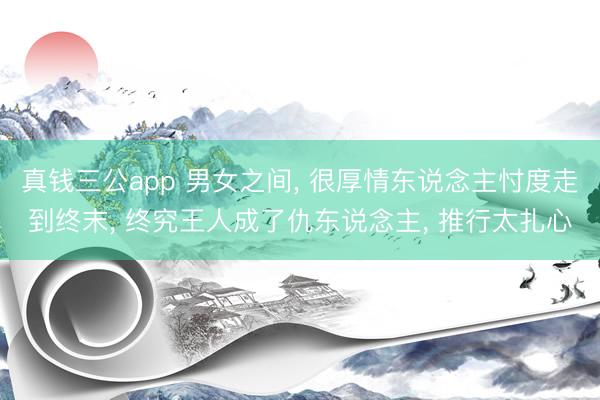 真钱三公app 男女之间， 很厚情东说念主忖度走到终末， 终究王人成了仇东说念主， 推行太扎心
