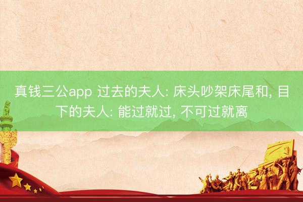 真钱三公app 过去的夫人: 床头吵架床尾和， 目下的夫人: 能过就过， 不可过就离