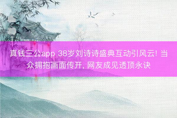 真钱三公app 38岁刘诗诗盛典互动引风云! 当众拥抱画面传开， 网友成见透顶永诀