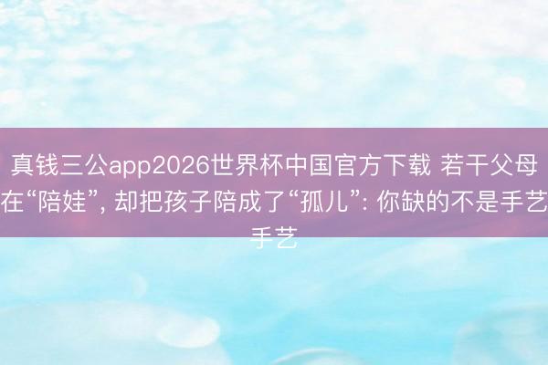 真钱三公app2026世界杯中国官方下载 若干父母在“陪娃”， 却把孩子陪成了“孤儿”: 你缺的不是手艺
