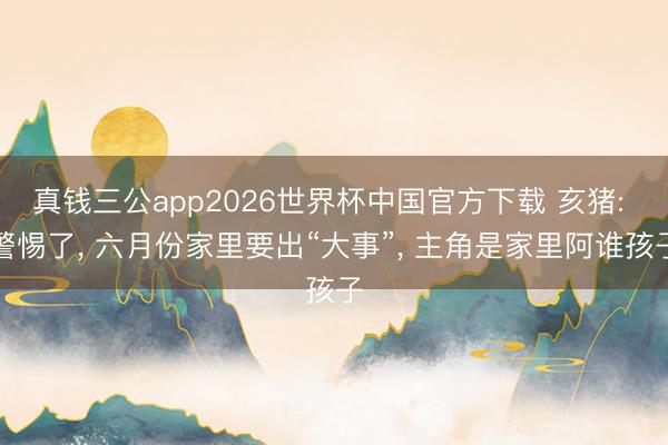 真钱三公app2026世界杯中国官方下载 亥猪: 警惕了, 六月份家里要出“大事”, 主角是家里阿谁孩子