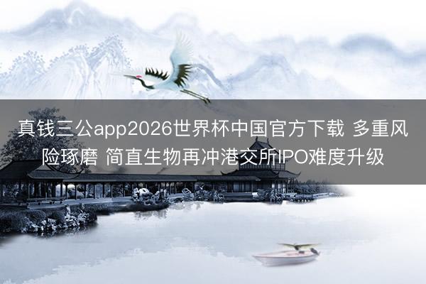 真钱三公app2026世界杯中国官方下载 多重风险琢磨 简直生物再冲港交所IPO难度升级