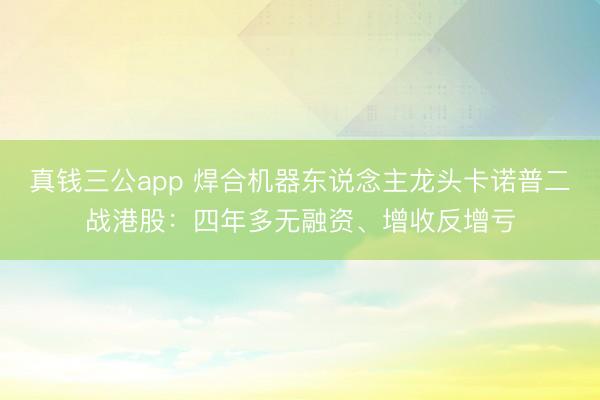 真钱三公app 焊合机器东说念主龙头卡诺普二战港股：四年多无融资、增收反增亏