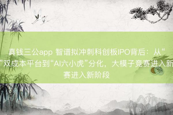 真钱三公app 智谱拟冲刺科创板IPO背后：从“A+H”双成本平台到“AI六小虎”分化，大模子竞赛进入新阶段