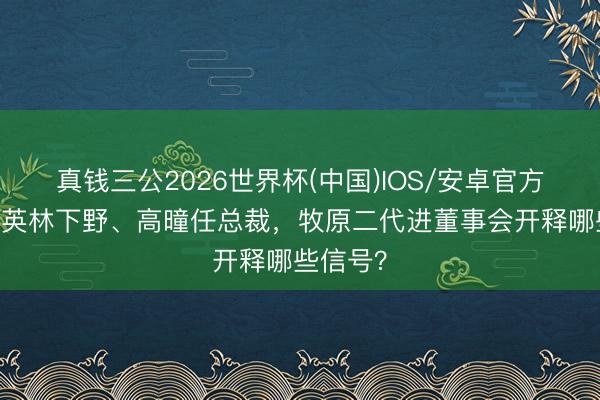 真钱三公2026世界杯(中国)IOS/安卓官方下载 秦英林下野、高曈任总裁，牧原二代进董事会开释哪些信号？