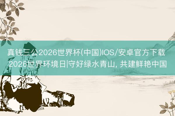真钱三公2026世界杯(中国)IOS/安卓官方下载 2026世界环境日|守好绿水青山， 共建鲜艳中国