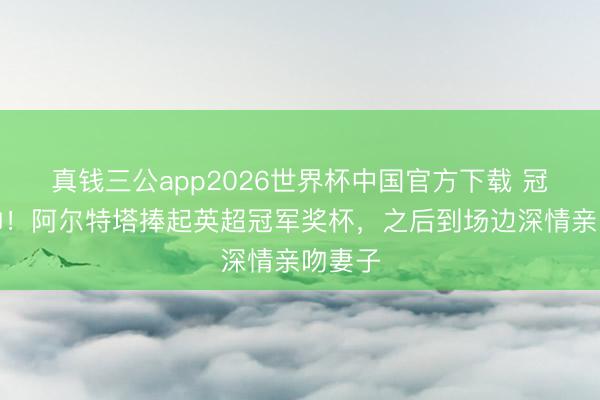 真钱三公app2026世界杯中国官方下载 冠军主帅！阿尔特塔捧起英超冠军奖杯，之后到场边深情亲吻妻子