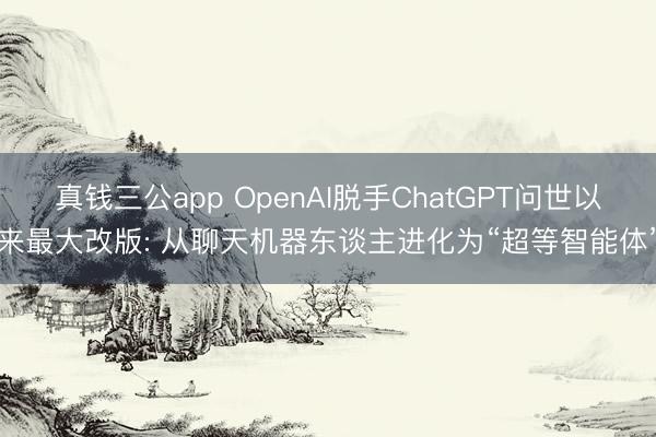 真钱三公app OpenAI脱手ChatGPT问世以来最大改版: 从聊天机器东谈主进化为“超等智能体”
