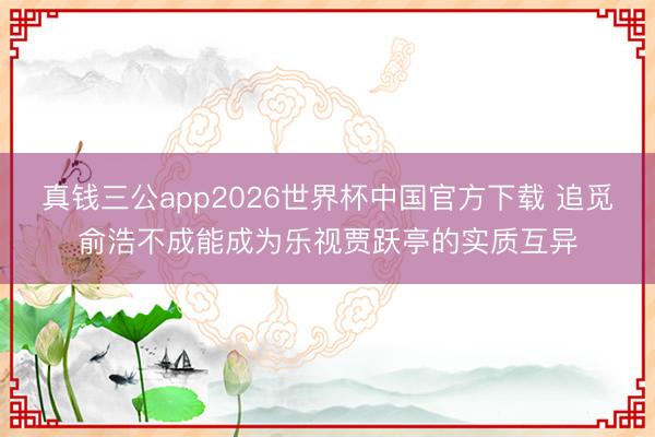 真钱三公app2026世界杯中国官方下载 追觅俞浩不成能成为乐视贾跃亭的实质互异