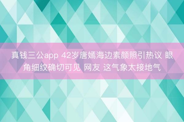 真钱三公app 42岁唐嫣海边素颜照引热议 眼角细纹确切可见 网友 这气象太接地气