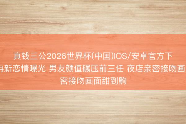 真钱三公2026世界杯(中国)IOS/安卓官方下载 韩安冉新恋情曝光 男友颜值碾压前三任 夜店亲密接吻画面甜到齁